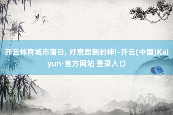 开云体育城市落日, 好意思到封神!-开云(中国)Kaiyun·官方网站 登录入口