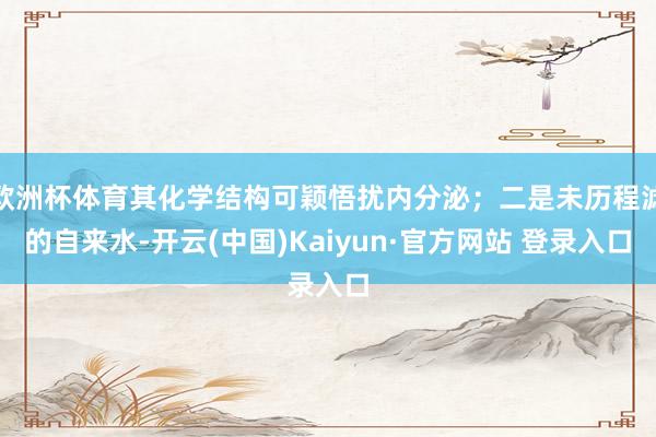 欧洲杯体育其化学结构可颖悟扰内分泌；二是未历程滤的自来水-开云(中国)Kaiyun·官方网站 登录入口