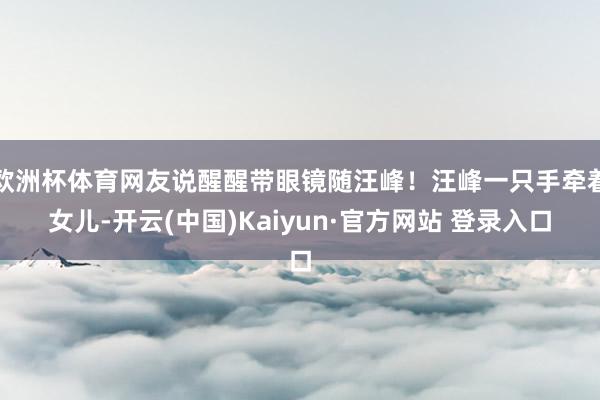 欧洲杯体育网友说醒醒带眼镜随汪峰！汪峰一只手牵着女儿-开云(中国)Kaiyun·官方网站 登录入口