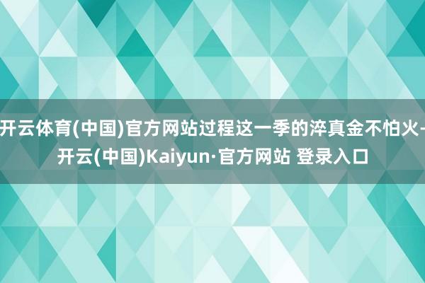 开云体育(中国)官方网站过程这一季的淬真金不怕火-开云(中国)Kaiyun·官方网站 登录入口