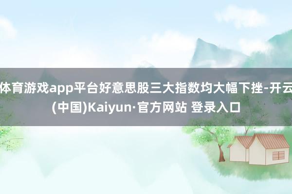 体育游戏app平台好意思股三大指数均大幅下挫-开云(中国)Kaiyun·官方网站 登录入口