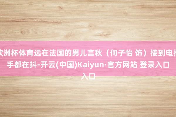 欧洲杯体育远在法国的男儿言秋（何子怡 饰）接到电报手都在抖-开云(中国)Kaiyun·官方网站 登录入口