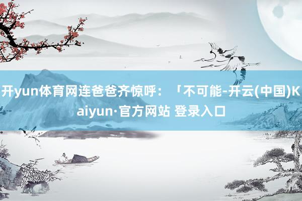 开yun体育网连爸爸齐惊呼：「不可能-开云(中国)Kaiyun·官方网站 登录入口