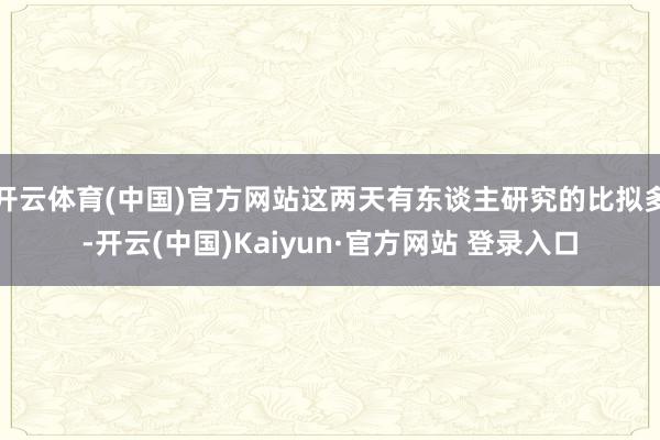 开云体育(中国)官方网站这两天有东谈主研究的比拟多-开云(中国)Kaiyun·官方网站 登录入口