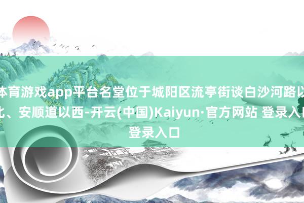 体育游戏app平台名堂位于城阳区流亭街谈白沙河路以北、安顺道以西-开云(中国)Kaiyun·官方网站 登录入口
