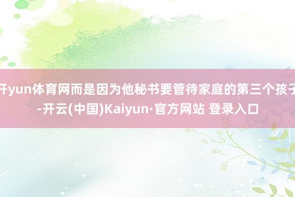 开yun体育网而是因为他秘书要管待家庭的第三个孩子-开云(中国)Kaiyun·官方网站 登录入口