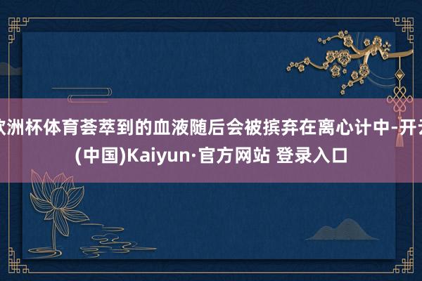 欧洲杯体育荟萃到的血液随后会被摈弃在离心计中-开云(中国)Kaiyun·官方网站 登录入口