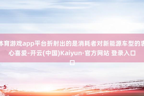 体育游戏app平台折射出的是消耗者对新能源车型的衷心喜爱-开云(中国)Kaiyun·官方网站 登录入口