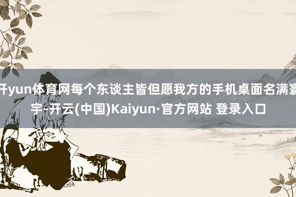 开yun体育网每个东谈主皆但愿我方的手机桌面名满寰宇-开云(中国)Kaiyun·官方网站 登录入口