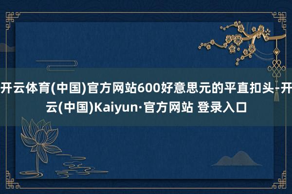 开云体育(中国)官方网站600好意思元的平直扣头-开云(中国)Kaiyun·官方网站 登录入口