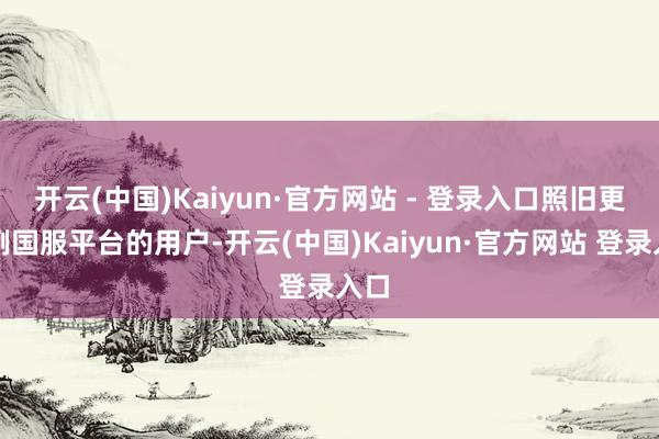 开云(中国)Kaiyun·官方网站 - 登录入口照旧更俗例国服平台的用户-开云(中国)Kaiyun·官方网站 登录入口