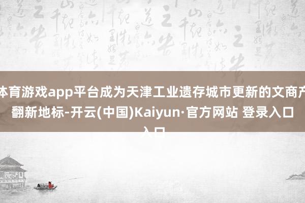 体育游戏app平台成为天津工业遗存城市更新的文商产翻新地标-开云(中国)Kaiyun·官方网站 登录入口