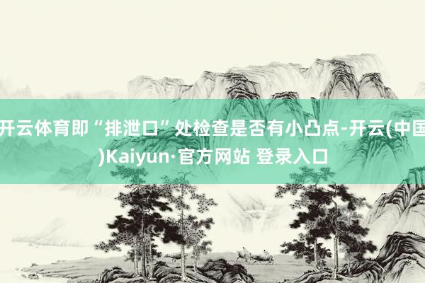 开云体育即“排泄口”处检查是否有小凸点-开云(中国)Kaiyun·官方网站 登录入口