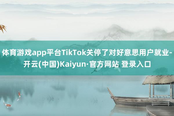 体育游戏app平台TikTok关停了对好意思用户就业-开云(中国)Kaiyun·官方网站 登录入口