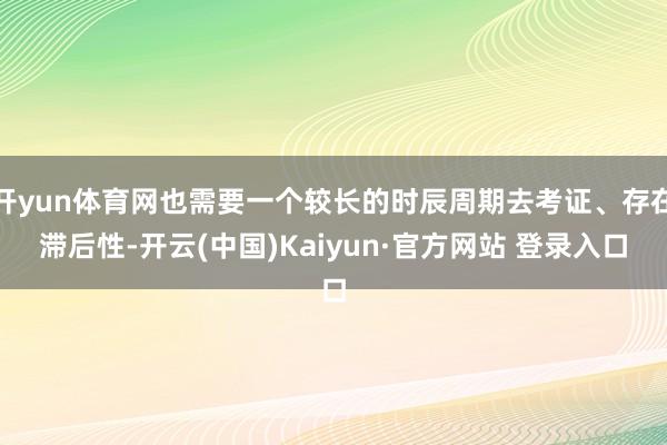 开yun体育网也需要一个较长的时辰周期去考证、存在滞后性-开云(中国)Kaiyun·官方网站 登录入口