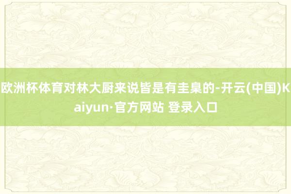 欧洲杯体育对林大厨来说皆是有圭臬的-开云(中国)Kaiyun·官方网站 登录入口