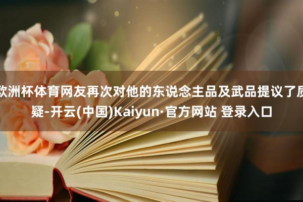 欧洲杯体育网友再次对他的东说念主品及武品提议了质疑-开云(中国)Kaiyun·官方网站 登录入口