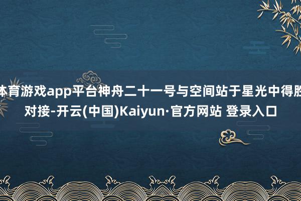 体育游戏app平台神舟二十一号与空间站于星光中得胜对接-开云(中国)Kaiyun·官方网站 登录入口