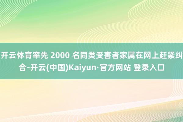 开云体育率先 2000 名同类受害者家属在网上赶紧纠合-开云(中国)Kaiyun·官方网站 登录入口