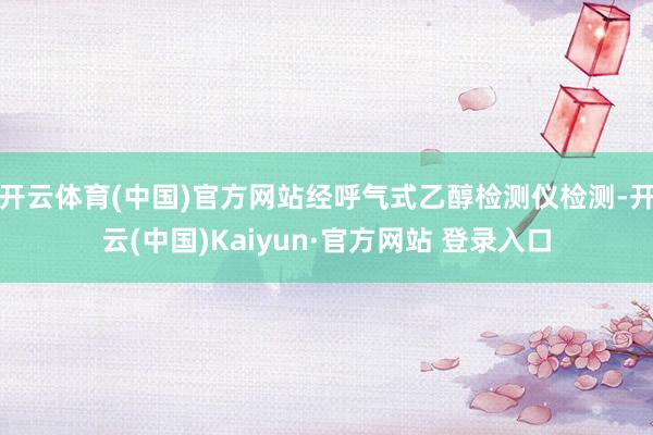 开云体育(中国)官方网站经呼气式乙醇检测仪检测-开云(中国)Kaiyun·官方网站 登录入口