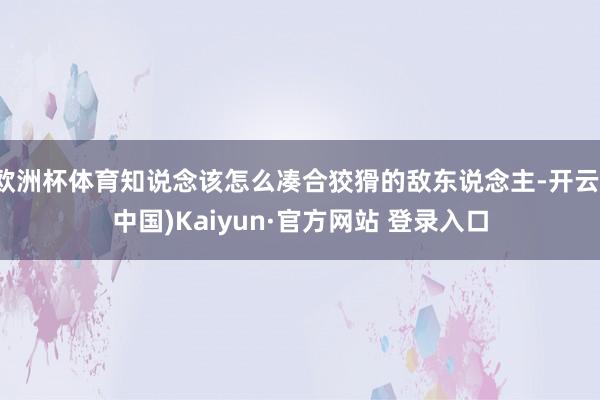 欧洲杯体育知说念该怎么凑合狡猾的敌东说念主-开云(中国)Kaiyun·官方网站 登录入口