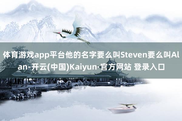 体育游戏app平台他的名字要么叫Steven要么叫Alan-开云(中国)Kaiyun·官方网站 登录入口