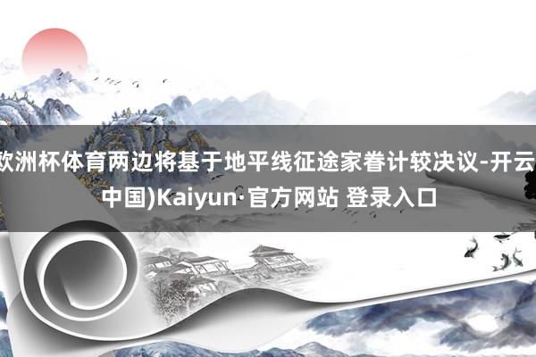 欧洲杯体育两边将基于地平线征途家眷计较决议-开云(中国)Kaiyun·官方网站 登录入口