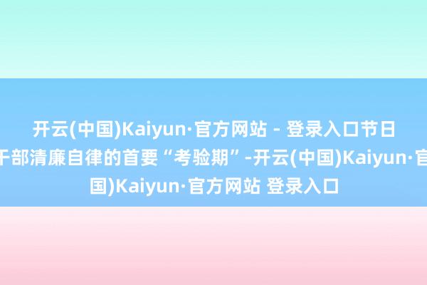 开云(中国)Kaiyun·官方网站 - 登录入口节日历间是老到党员干部清廉自律的首要“考验期”-开云(中国)Kaiyun·官方网站 登录入口