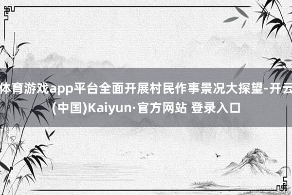 体育游戏app平台全面开展村民作事景况大探望-开云(中国)Kaiyun·官方网站 登录入口