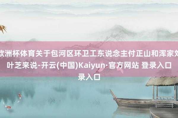 欧洲杯体育关于包河区环卫工东说念主付正山和浑家刘叶芝来说-开云(中国)Kaiyun·官方网站 登录入口