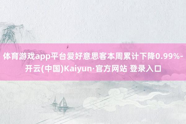 体育游戏app平台爱好意思客本周累计下降0.99%-开云(中国)Kaiyun·官方网站 登录入口