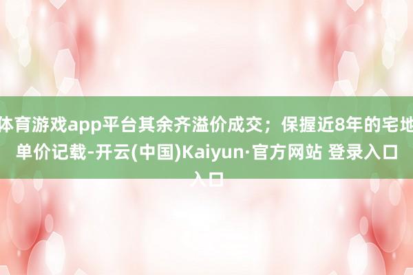 体育游戏app平台其余齐溢价成交；保握近8年的宅地单价记载-开云(中国)Kaiyun·官方网站 登录入口