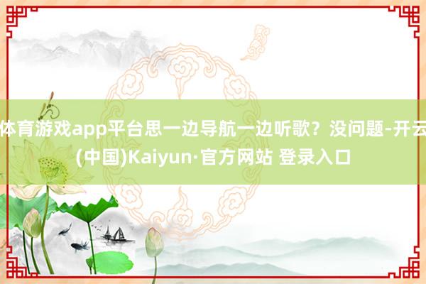 体育游戏app平台思一边导航一边听歌？没问题-开云(中国)Kaiyun·官方网站 登录入口