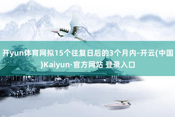 开yun体育网拟15个往复日后的3个月内-开云(中国)Kaiyun·官方网站 登录入口