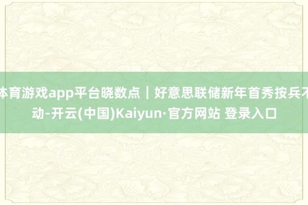 体育游戏app平台晓数点｜好意思联储新年首秀按兵不动-开云(中国)Kaiyun·官方网站 登录入口