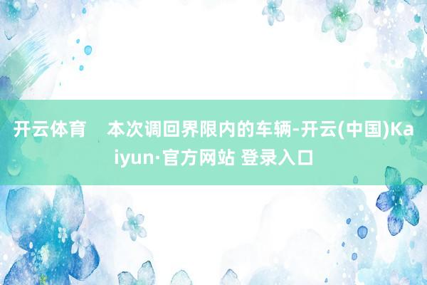 开云体育    本次调回界限内的车辆-开云(中国)Kaiyun·官方网站 登录入口