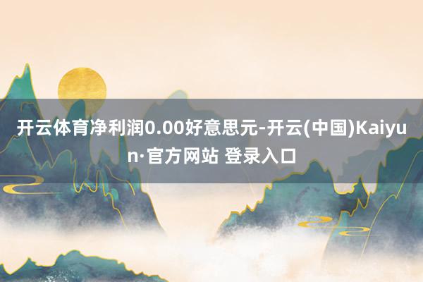 开云体育净利润0.00好意思元-开云(中国)Kaiyun·官方网站 登录入口