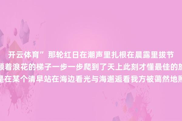 开云体育” 那轮红日在潮声里扎根在晨露里拔节等东方泛起鱼肚白时便顺着浪花的梯子一步一步爬到了天上此刻才懂最佳的旅行从不是追逐风景而是在某个清早站在海边看光与海邂逅看我方被蔼然地照亮这个夏天你是否也在日照的沙滩上接住了那捧从海里起飞的曙光若还莫得不妨把这场邀约折进车票里盛夏的黎明永远为恭候的东说念主敞畅意抱泉源：直播日照-开云(中国)Kaiyun·官方网站 登录入口