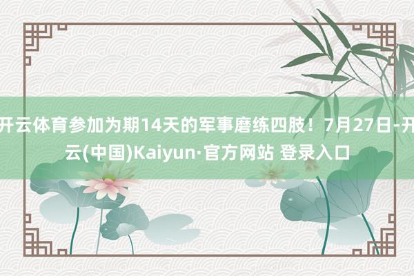 开云体育参加为期14天的军事磨练四肢！7月27日-开云(中国)Kaiyun·官方网站 登录入口