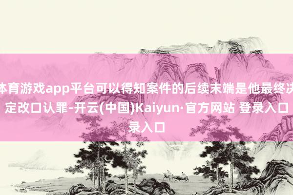 体育游戏app平台可以得知案件的后续末端是他最终决定改口认罪-开云(中国)Kaiyun·官方网站 登录入口