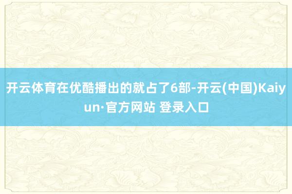 开云体育在优酷播出的就占了6部-开云(中国)Kaiyun·官方网站 登录入口