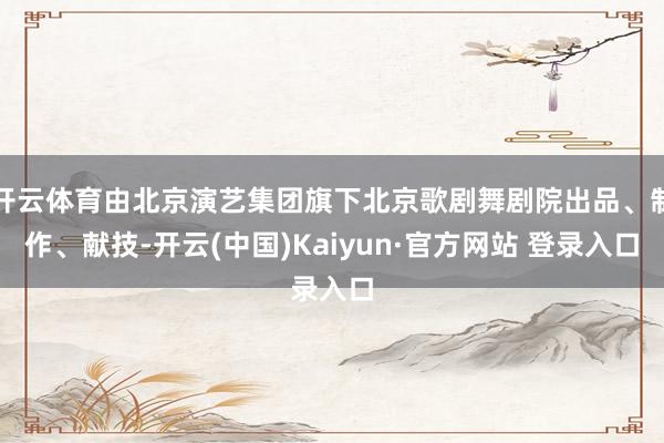 开云体育由北京演艺集团旗下北京歌剧舞剧院出品、制作、献技-开云(中国)Kaiyun·官方网站 登录入口