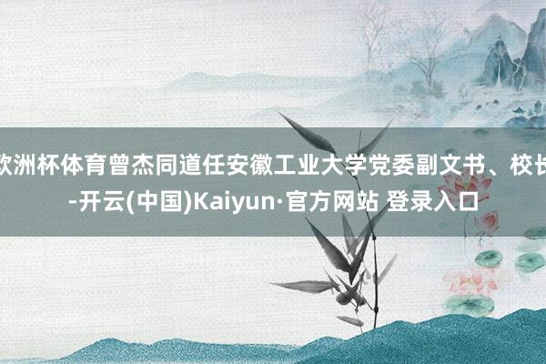 欧洲杯体育曾杰同道任安徽工业大学党委副文书、校长-开云(中国)Kaiyun·官方网站 登录入口