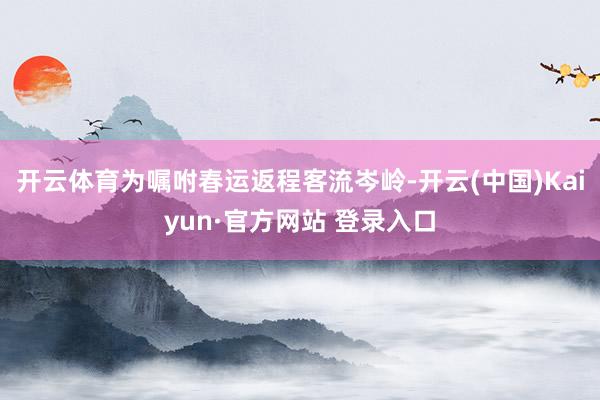 开云体育为嘱咐春运返程客流岑岭-开云(中国)Kaiyun·官方网站 登录入口