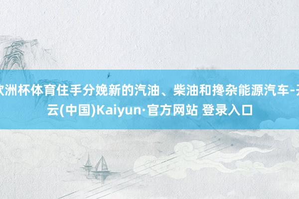 欧洲杯体育住手分娩新的汽油、柴油和搀杂能源汽车-开云(中国)Kaiyun·官方网站 登录入口