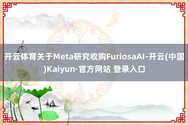 开云体育关于Meta研究收购FuriosaAI-开云(中国)Kaiyun·官方网站 登录入口