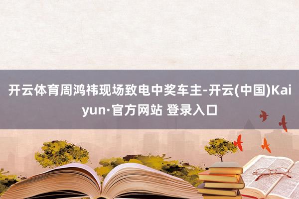 开云体育周鸿祎现场致电中奖车主-开云(中国)Kaiyun·官方网站 登录入口