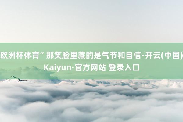欧洲杯体育”那笑脸里藏的是气节和自信-开云(中国)Kaiyun·官方网站 登录入口