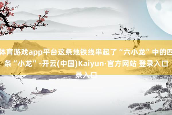 体育游戏app平台这条地铁线串起了“六小龙”中的四条“小龙”-开云(中国)Kaiyun·官方网站 登录入口