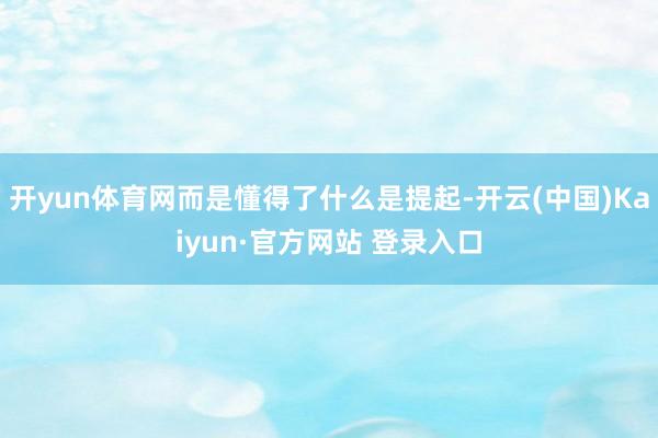 开yun体育网而是懂得了什么是提起-开云(中国)Kaiyun·官方网站 登录入口